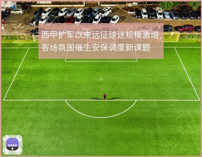 西甲扩军以来远征球迷规模激增,客场氛围催生安保调度新课题