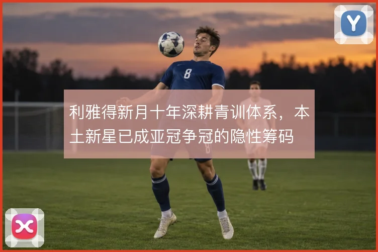 利雅得新月十年深耕青训体系，本土新星已成亚冠争冠的隐性筹码