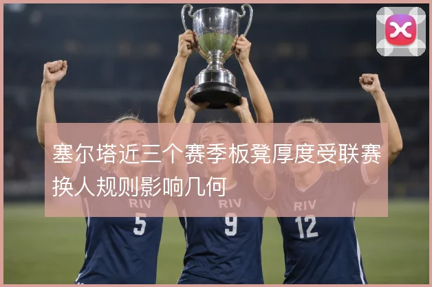 塞尔塔近三个赛季板凳厚度受联赛换人规则影响几何