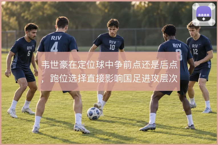 韦世豪在定位球中争前点还是后点,跑位选择直接影响国足进攻层次