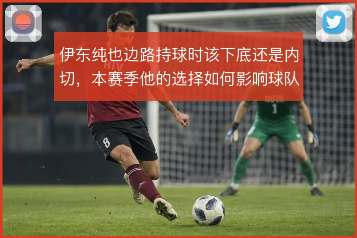伊东纯也边路持球时该下底还是内切,本赛季他的选择如何影响球队宽度