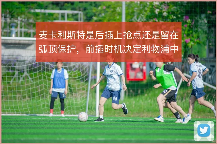 麦卡利斯特是后插上抢点还是留在弧顶保护,前插时机决定利物浦中场层次