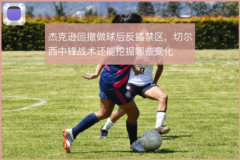 杰克逊回撤做球后反插禁区,切尔西中锋战术还能挖掘哪些变化