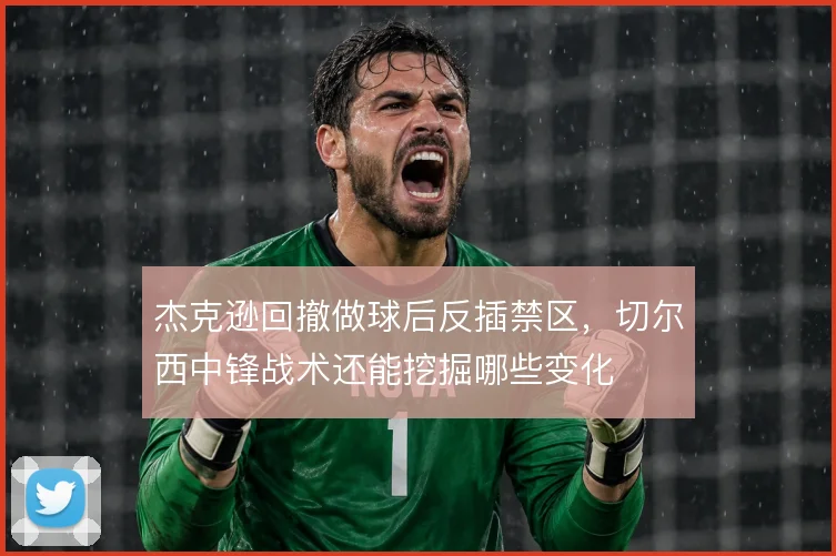 杰克逊回撤做球后反插禁区,切尔西中锋战术还能挖掘哪些变化