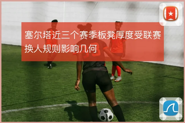塞尔塔近三个赛季板凳厚度受联赛换人规则影响几何