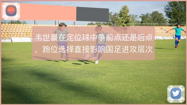 韦世豪在定位球中争前点还是后点,跑位选择直接影响国足进攻层次