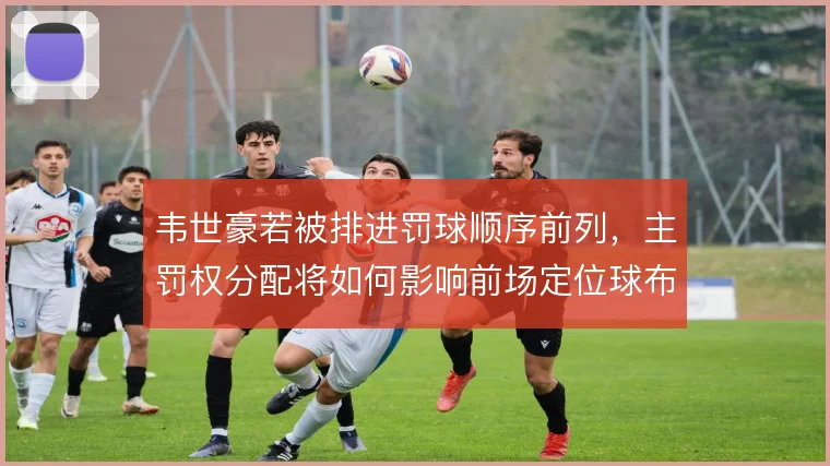 韦世豪若被排进罚球顺序前列，主罚权分配将如何影响前场定位球布局