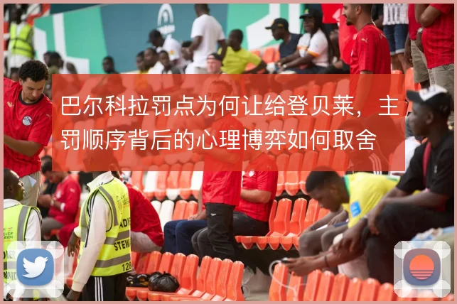 巴尔科拉罚点为何让给登贝莱,主罚顺序背后的心理博弈如何取舍