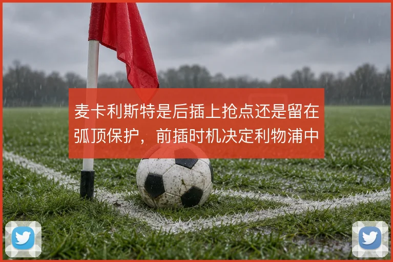麦卡利斯特是后插上抢点还是留在弧顶保护,前插时机决定利物浦中场层次