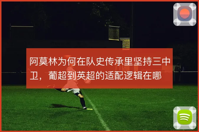 阿莫林为何在队史传承里坚持三中卫,葡超到英超的适配逻辑在哪