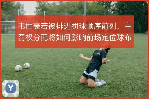 韦世豪若被排进罚球顺序前列，主罚权分配将如何影响前场定位球布局