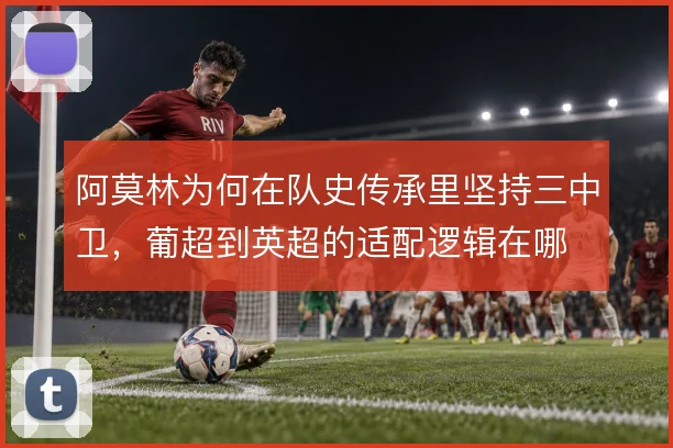 阿莫林为何在队史传承里坚持三中卫,葡超到英超的适配逻辑在哪