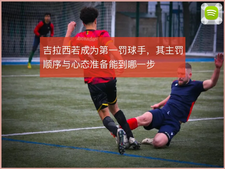 吉拉西若成为第一罚球手，其主罚顺序与心态准备能到哪一步